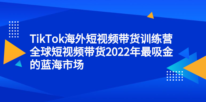 TikTok海外短视频带货训练营，全球短视频带货2022年最吸金的蓝海市场|琦哥资源