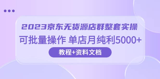 2023京东-无货源店群整套实操 可批量操作 单店月纯利5000+63节课+资料文档|琦哥资源