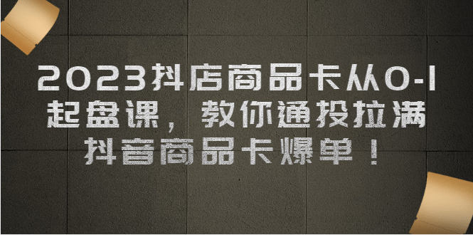 2023抖店商品卡从0-1 起盘课，教你通投拉满，抖音商品卡爆单|琦哥资源