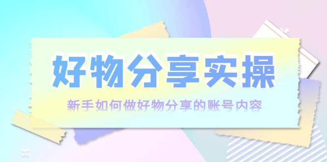 好物分享实操：新手如何做好物分享的账号内容，实操教学|琦哥资源