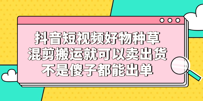 抖音短视频好物种草，混剪搬运就可以卖出货，不是傻子都能出单|琦哥资源