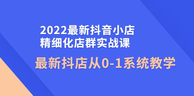 2022最新抖音小店精细化店群实战课，最新抖店从0-1系统教学|琦哥资源