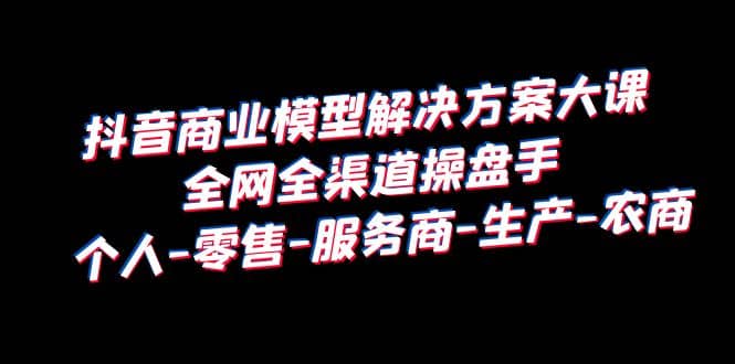 抖音商业 模型解决方案大课 全网全渠道操盘手 个人-零售-服务商-生产-农商|琦哥资源