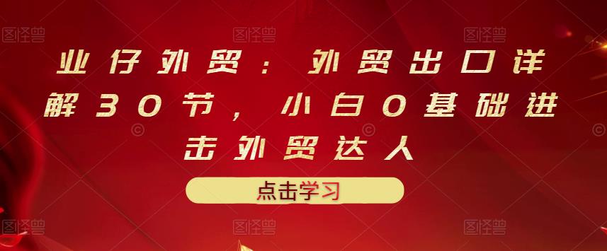 业仔外贸：外贸出口详解30节，小白0基础进击外贸达人 价值666元|琦哥资源