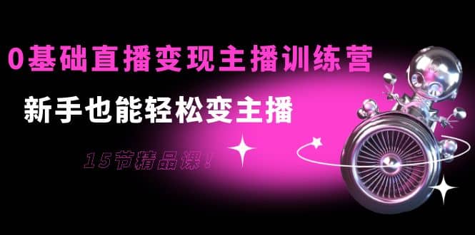 0基础直播变现主播训练营：新手也能轻松变主播，15节精品课|琦哥资源