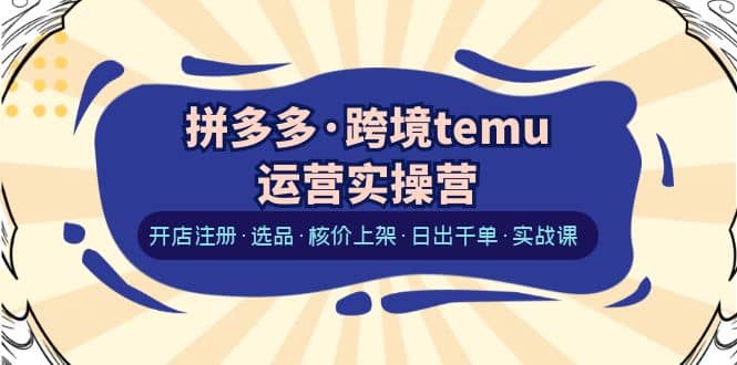 拼多多·跨境temu运营实操营：开店注册·选品·核价上架·日出千单·实战课|琦哥资源