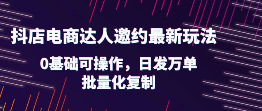 抖店电商达人邀约最新玩法，0基础可操作，日发万单，批量化复制|琦哥资源