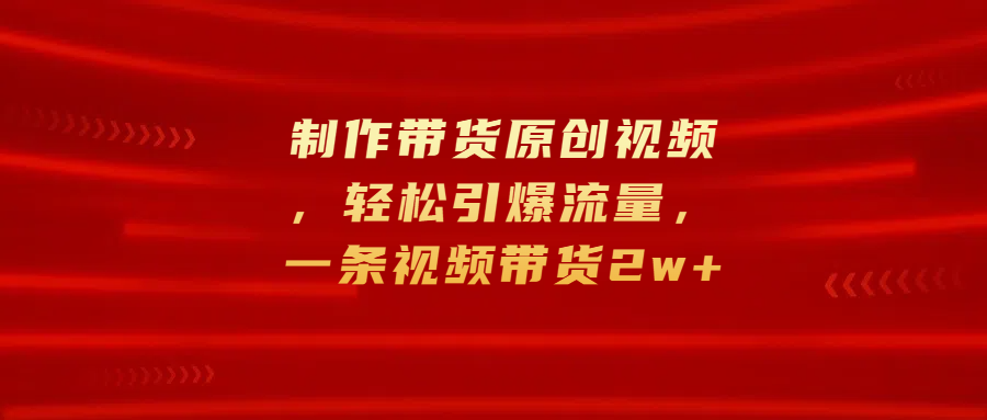 制作带货原创视频，轻松引爆流量，一条视频带货2w+|琦哥资源