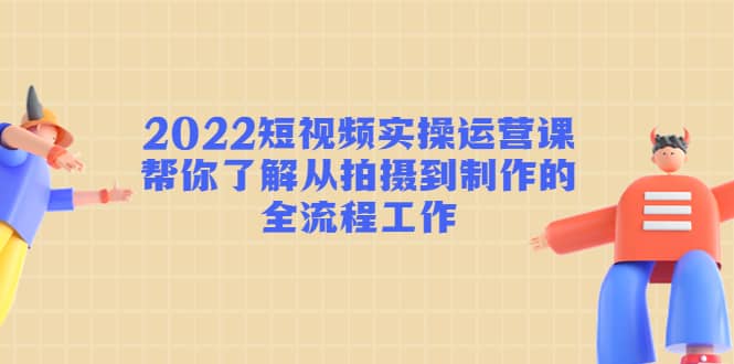 2022短视频实操运营课：帮你了解从拍摄到制作的全流程工作|琦哥资源