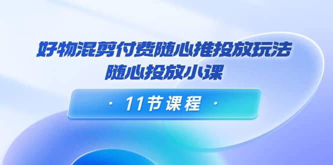 好物混剪付费随心推投放玩法，随心投放小课（11节课程）|琦哥资源