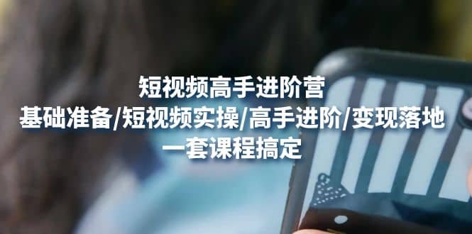 短视频高手进阶营：基础准备/短视频实操/高手进阶/变现落地，一套搞定|琦哥资源