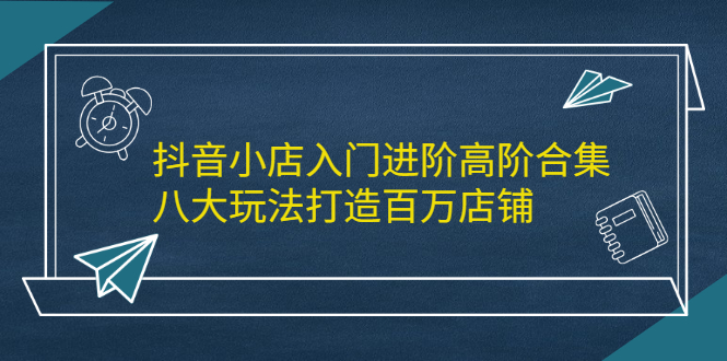 抖音小店入门进阶高阶合集，八大玩法打造百万店铺|琦哥资源