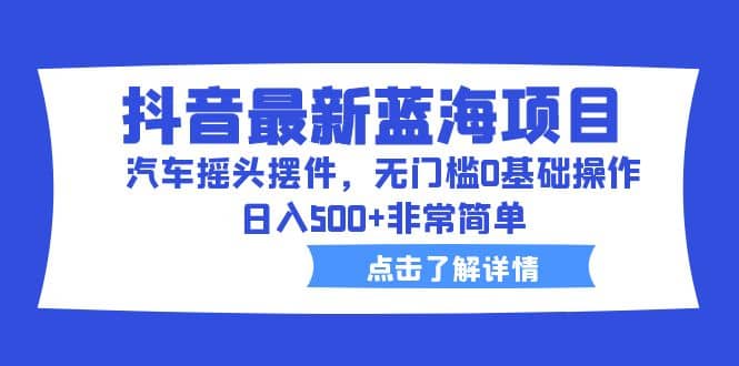 抖音最新蓝海项目，汽车摇头摆件，无门槛0基础操作，日入500+非常简单|琦哥资源