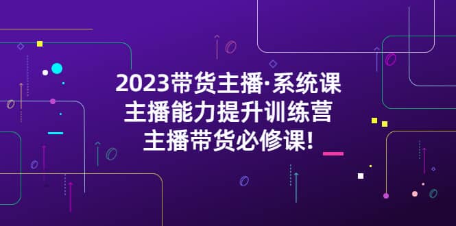 2023带货主播·系统课，主播能力提升训练营，主播带货必修课|琦哥资源
