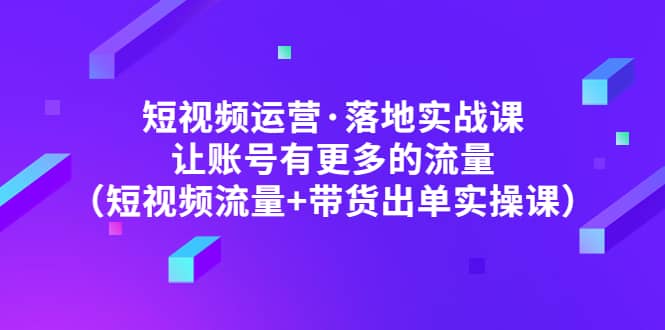 短视频运营·落地实战课 让账号有更多的流量（短视频流量+带货出单实操）|琦哥资源