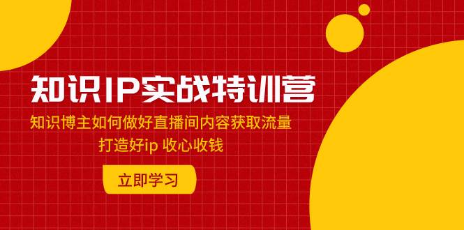 知识IP实战特训营：知识博主如何做好直播间内容获取流量 打造好ip 收心收钱|琦哥资源