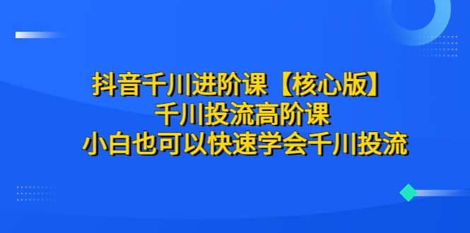 抖音千川进阶课【核心版】 千川投流高阶课 小白也可以快速学会千川投流|琦哥资源