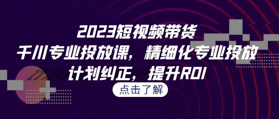 2023短视频带货-千川专业投放课，精细化专业投放，计划纠正，提升ROI|琦哥资源