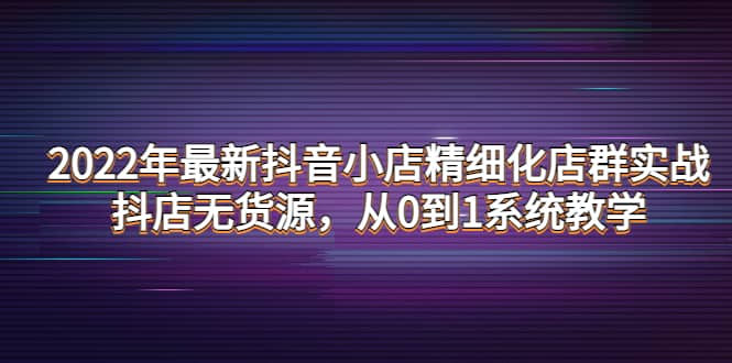 2022年最新抖音小店精细化店群实战，抖店无货源，从0到1系统教学|琦哥资源