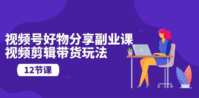 视频号好物分享副业课，视频剪辑带货玩法（12节课）|琦哥资源