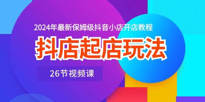 抖店起店玩法，2024年最新保姆级抖音小店开店教程（26节视频课）|琦哥资源