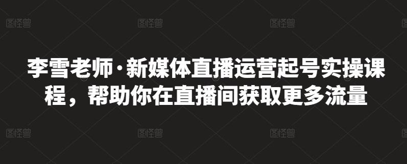 李雪老师·新媒体直播运营起号实操课程，帮助你在直播间获取更多流量|琦哥资源