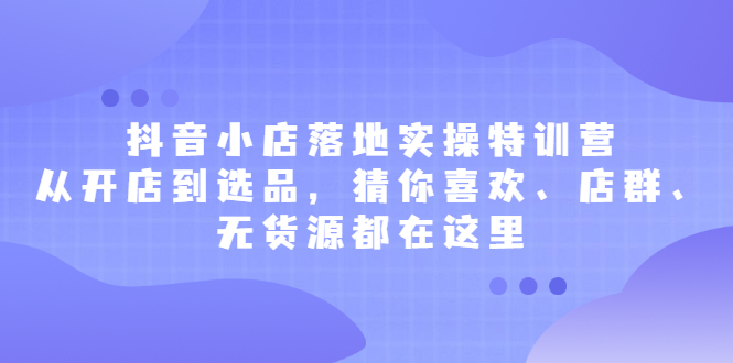 抖音小店落地实操特训营，从开店到选品，猜你喜欢、店群、无货源都在这里|琦哥资源