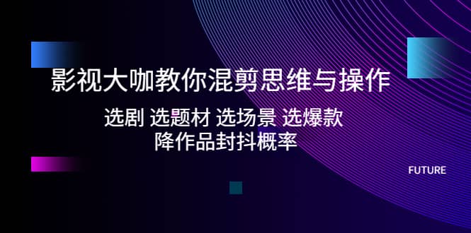 影视大咖教你混剪思维与操作：选剧 选题材 选场景 选爆款 降作品封抖概率|琦哥资源