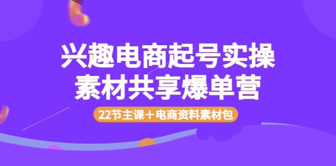 兴趣电商起号实操素材共享爆单营（22节主课＋电商资料素材包）|琦哥资源