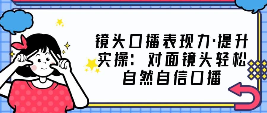 镜头口播表现力·提升实操：对面镜头轻松自然自信口播（23节课）|琦哥资源
