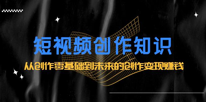短视频创作知识：从创作零基础到未来的创作变现赚钱|琦哥资源