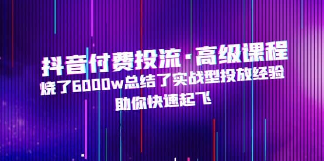 抖音付费投流·高级课程，烧了6000w总结了实战型投放经验，助你快速起飞|琦哥资源