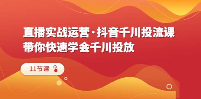 直播实战运营·抖音千川投流课，带你快速学会千川投放（11节课）|琦哥资源