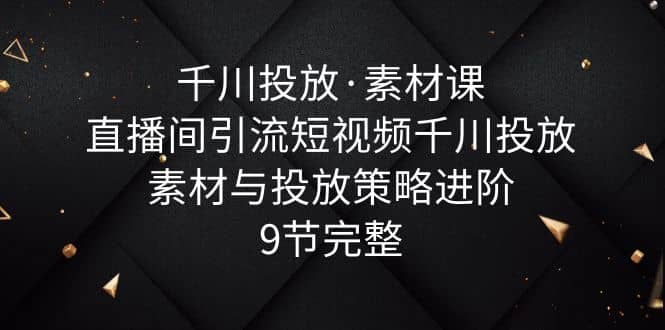 千川投放·素材课：直播间引流短视频千川投放素材与投放策略进阶，9节完整|琦哥资源