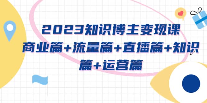 2023知识博主变现实战进阶课：商业篇+流量篇+直播篇+知识篇+运营篇|琦哥资源