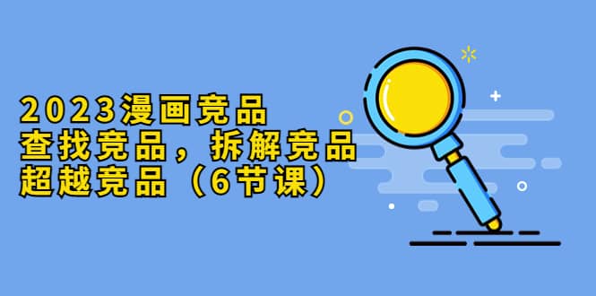 2023漫画竞品，查找竞品，拆解竞品，超越竞品（6节课）|琦哥资源