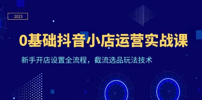 0基础抖音小店运营实战课，新手开店设置全流程，截流选品玩法技术|琦哥资源