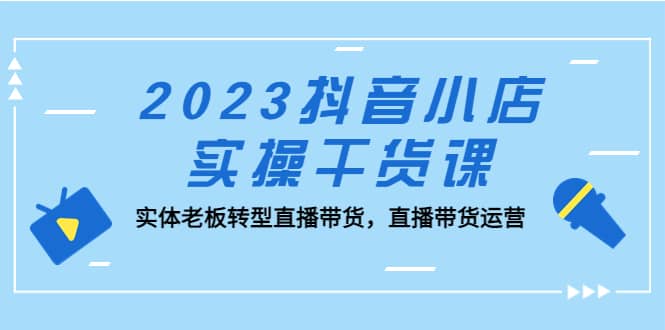 2023抖音小店实操干货课：实体老板转型直播带货，直播带货运营|琦哥资源