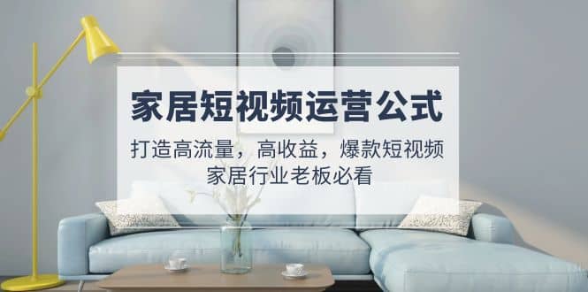 家居短视频运营公式：打造高流量，高收益，爆款短视频 家居行业老板必看|琦哥资源