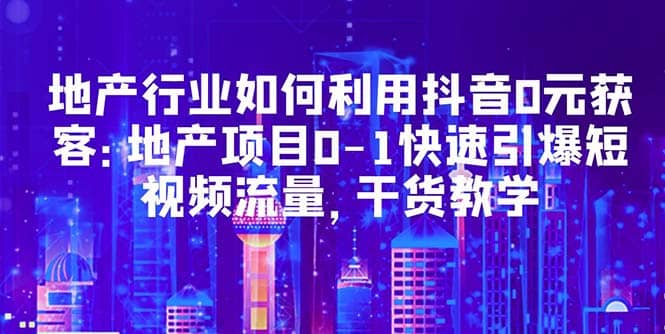 地产行业如何利用抖音0元获客：地产项目0-1快速引爆短视频流量，干货教学|琦哥资源