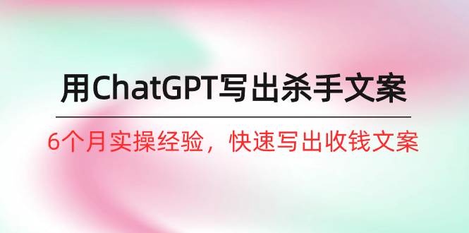 如何用ChatGPT-写出杀手文案，6个月实战经验，快速写出收钱文案（8节课）|琦哥资源