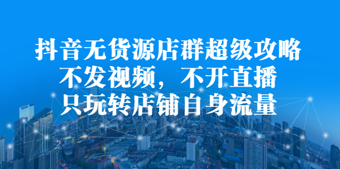 抖音无货源店群超级攻略：不发视频，不开直播，只玩转店铺自身流量|琦哥资源