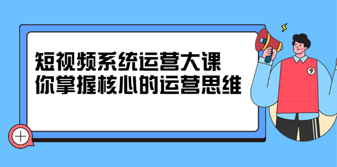 短视频系统运营大课，你掌握核心的运营思维 价值7800元|琦哥资源