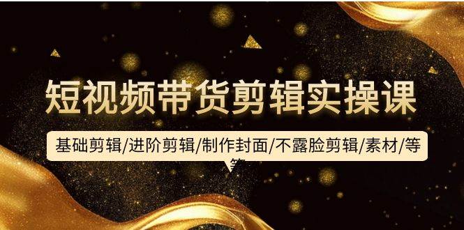 短视频带货剪辑实操课：基础剪辑/进阶剪辑/制作封面/不露脸剪辑/素材/等等|琦哥资源