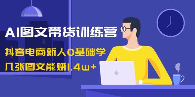 AI图文带货训练营：抖音电商新人0基础学，几张图文能赚1.4w+|琦哥资源