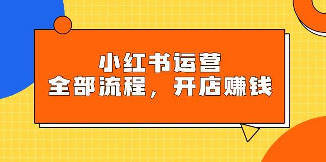 小红书运营全部流程，掌握小红书玩法规则，开店赚钱|琦哥资源