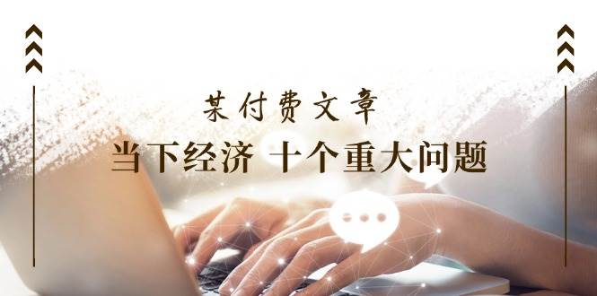 某付费文章《当下经济 十个重大问题》覆盖了大家关心的全部经济类话题|琦哥资源