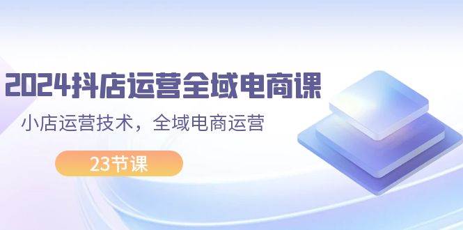 2024抖店运营-全域电商课，小店运营技术，全域电商运营（23节课）|琦哥资源