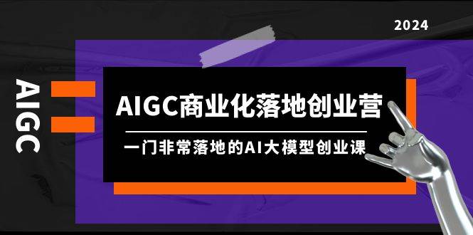 AIGC-商业化落地创业营，一门非常落地的AI大模型创业课（8节课+资料）|琦哥资源