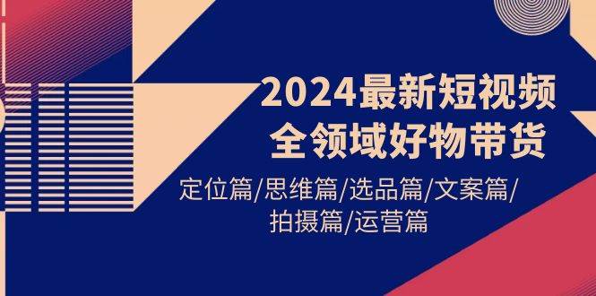 2024最新短视频全领域好物带货 定位篇/思维篇/选品篇/文案篇/拍摄篇/运营篇|琦哥资源